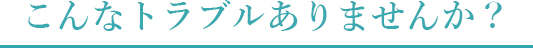 こんなトラブルありませんか？